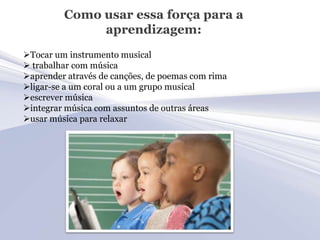 Como usar essa força para a
              aprendizagem:
Tocar um instrumento musical
 trabalhar com música
aprender através de canções, de poemas com rima
ligar-se a um coral ou a um grupo musical
escrever música
integrar música com assuntos de outras áreas
usar música para relaxar
 