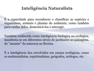 Inteligência Naturalista

É a capacidade para reconhecer e classificar as espécies e
organismos, animais e plantas do ambiente, como também
para cuidar deles, domesticá-los e interagir.

Também conhecida como inteligência biológica ou ecológica,
manifesta-se em diferentes níveis do jardineiro ao paisagista,
do "amante" da natureza ao florista.

É a inteligência dos envolvidos em causas ecológicas, como
os ambientalistas, espiritualistas, geógrafos, zoólogos, etc.
 