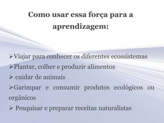 Como usar essa força para a
               aprendizagem:



Viajar para conhecer os diferentes ecossistemas
Plantar, colher e produzir alimentos
 cuidar de animais
Garimpar e consumir produtos ecológicos ou
orgânicos
 Pesquisar e preparar receitas naturalistas
 
