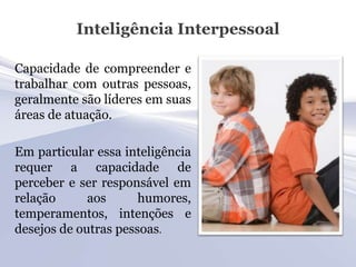 Inteligência Interpessoal

Capacidade de compreender e
trabalhar com outras pessoas,
geralmente são líderes em suas
áreas de atuação.

Em particular essa inteligência
requer a capacidade de
perceber e ser responsável em
relação      aos      humores,
temperamentos, intenções e
desejos de outras pessoas.
 