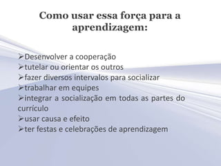 Como usar essa força para a
          aprendizagem:

Desenvolver a cooperação
tutelar ou orientar os outros
fazer diversos intervalos para socializar
trabalhar em equipes
integrar a socialização em todas as partes do
currículo
usar causa e efeito
ter festas e celebrações de aprendizagem
 