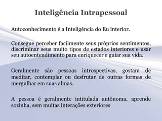 Inteligência Intrapessoal

Autoconhecimento é a Inteligência do Eu interior.

Consegue perceber facilmente seus próprios sentimentos,
discriminar seus muito tipos de estados interiores e usar
seu autoentendimento para enriquecer e guiar sua vida.

Geralmente são pessoas introspectivas, gostam de
meditar, contemplar ou desfrutar de outras formas de
mergulhar em suas almas.

A pessoa é geralmente intitulada autônoma, aprende
sozinha, sem muitas interações exteriores
 