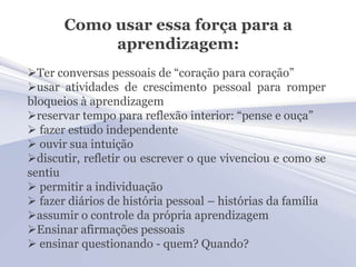 Como usar essa força para a
            aprendizagem:
Ter conversas pessoais de “coração para coração”
usar atividades de crescimento pessoal para romper
bloqueios à aprendizagem
reservar tempo para reflexão interior: “pense e ouça”
 fazer estudo independente
 ouvir sua intuição
discutir, refletir ou escrever o que vivenciou e como se
sentiu
 permitir a individuação
 fazer diários de história pessoal – histórias da família
assumir o controle da própria aprendizagem
Ensinar afirmações pessoais
 ensinar questionando - quem? Quando?
 