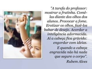 "A tarefa do professor:
mostrar a frutinha. Comê-
    las diante dos olhos dos
  alunos. Provocar a fome.
 Erotizar os olhos, fazê-los
babar de desejo. Acordar a
  inteligência adormecida.
  Aí a cabeça fica grávida:
       engordar com ideias.
         E quando a cabeça
    engravida não há nada
        que segure o corpo".
               Rubem Alves
 