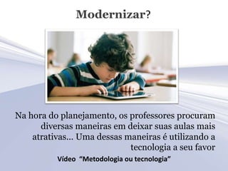 Modernizar?




Na hora do planejamento, os professores procuram
      diversas maneiras em deixar suas aulas mais
    atrativas... Uma dessas maneiras é utilizando a
                             tecnologia a seu favor
          Vídeo “Metodologia ou tecnologia”
 