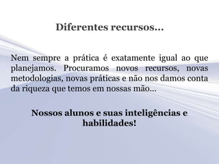 Diferentes recursos...


Nem sempre a prática é exatamente igual ao que
planejamos. Procuramos novos recursos, novas
metodologias, novas práticas e não nos damos conta
da riqueza que temos em nossas mão...

     Nossos alunos e suas inteligências e
                habilidades!
 
