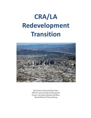 CRA/LA
        Redevelopment
          Transition




Source: http://la.curbed.com/tags/budget




                            USC Sol Price School of Public Policy
                          PPD 619: Smart Growth & Urban Sprawl
                          Group 1: Joy-Alonica Bautista, Jeff Khau,
                             Marisol Maciel, & Thomas Wong
 