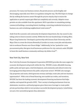 CRA/LA Redevelopment Transition
                                           •••

processes. For many new business owners, the permit process can be lengthy and
discouraging, especially since there is no guidance along the way. The OCA hopes to change
this by walking the business owner through the process step by step to ensure the
application or permit request gets filled out completely and correctly. Adaptive reuse
permits are also available from this apartment. OCA's specializes in remodeling existing
commercial buildings, renovating historic buildings, converting residential structures to
business use, and revitalizing neighborhood retail centersviii.


Aside from the economic and community development department, the city council is also
taking action to boost economic activity. Within the first one hundred days of taking office,
Mayor Greg Stanton has “developed a partnership with Arizona State University and the
Mayo Clinic to create the Arizona Biomedical Corridor to create a new jobs and education
hub in northeast Phoenix near Desert Ridge”. Additionally, he has “pushed for a new
procurement policy that gives local businesses preference for city contracts under $50,000
to boost the small-business community and keep city dollars local”ix.



New York City, New York

New York City Economic Development Corporation (NYCEDC) provides the main engine for
economic development and growth within the City. NYCEDC creates affordable housing,
public parks and open space, retail development, and community and cultural centers by
leveraging partnerships between the public and private sectorsx. NYCEDC also manages
City properties and assets, which generate revenue and helps create jobs and new business
opportunitiesxi. With a mix of bond financing, new market tax credits, and incentives,
NYCEDC has been the leading economic development financing mechanism that helps
stabilize and expand the growth of NYC. Their variety in funding mechanisms from tax
abatements, incentives, and bond programs gives them more leverage to create public
private partnerships which in turn produce successful development projects. Listed below
are just a few successful programs they administer:




         Best Practices: How Other Jurisdictions Accomplish Economic Development 9
 