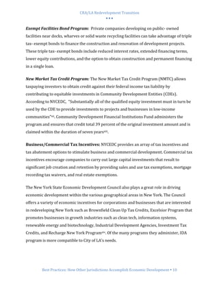CRA/LA Redevelopment Transition
                                           •••

Exempt Facilities Bond Program: Private companies developing on public- owned
facilities near docks, wharves or solid waste recycling facilities can take advantage of triple
tax- exempt bonds to finance the construction and renovation of development projects.
These triple tax- exempt bonds include reduced interest rates, extended financing terms,
lower equity contributions, and the option to obtain construction and permanent financing
in a single loan.

New Market Tax Credit Program: The New Market Tax Credit Program (NMTC) allows
taxpaying investors to obtain credit against their federal income tax liability by
contributing to equitable investments in Community Development Entities (CDEs).
According to NYCEDC, “Substantially all of the qualified equity investment must in turn be
used by the CDE to provide investments to projects and businesses in low-income
communities”xii. Community Development Financial Institutions Fund administers the
program and ensures that credit total 39 percent of the original investment amount and is
claimed within the duration of seven yearsxiii.

Business/Commercial Tax Incentives: NYCEDC provides an array of tax incentives and
tax abatement options to stimulate business and commercial development. Commercial tax
incentives encourage companies to carry out large capital investments that result to
significant job creation and retention by providing sales and use tax exemptions, mortgage
recording tax waivers, and real estate exemptions.

The New York State Economic Development Council also plays a great role in driving
economic development within the various geographical areas in New York. The Council
offers a variety of economic incentives for corporations and businesses that are interested
in redeveloping New York such as Brownfield Clean Up Tax Credits, Excelsior Program that
promotes businesses in growth industries such as clean tech, information systems,
renewable energy and biotechnology, Industrial Development Agencies, Investment Tax
Credits, and Recharge New York Programxiv. Of the many programs they administer, IDA
program is more compatible to City of LA’s needs.




         Best Practices: How Other Jurisdictions Accomplish Economic Development 10
 