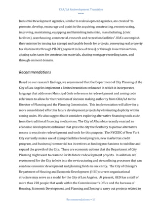 CRA/LA Redevelopment Transition
                                           •••

Industrial Development Agencies, similar to redevelopment agencies, are created “to
promote, develop, encourage and assist in the acquiring, constructing, reconstructing,
improving, maintaining, equipping and furnishing industrial, manufacturing, (civic
facilities), warehousing, commercial, research and recreation facilities”. IDA’s accomplish
their mission by issuing tax exempt and taxable bonds for projects, conveying real property
tax abatements through PILOT (payment in lieu of taxes) or through lease transactions,
abating sales taxes for construction materials, abating mortgage recording taxes, and
through eminent domain.


Recommendations

Based on our research findings, we recommend that the Department of City Planning of the
City of Los Angeles implement a limited transition ordinance in which it incorporates
language that addresses Municipal Code references to redevelopment and zoning code
references to allow for the transition of decision making authority from CRA/LA to the
Director of Planning and the Planning Commission. This implementation will allow for a
more consolidated effort for future development projects by eliminating duplicity within
zoning codes. We also suggest that it considers exploring alternative financing tools aside
from the traditional financing mechanisms. The City of Alhambra recently enacted an
economic development ordinance that gives the city the flexibility to pursue alternative
means to reactivate redevelopment and tools for this purpose. The NYCEDC of New York
City currently makes use of exempt facilities bond program, new market tax credit
program, and business/commercial tax incentives as funding mechanisms to stabilize and
expand the growth of the City. These are economic options that the Department of City
Planning might want to examine for its future redevelopment projects. In addition, we
recommend for the City to look into the re-structuring and streamlining processes that can
combine economic development and planning fields in one entity. The City of Chicago’s
Department of Housing and Economic Development (HED) current organizational
structure may serve as a model for the City of Los Angeles. At present, HED has a staff of
more than 220 people that work within the Commissioner’s Office and the bureaus of
Housing, Economic Development, and Planning and Zoning to carry out projects related to


                                   Recommendations 11
 