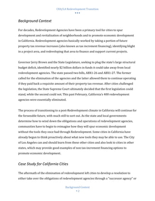 CRA/LA Redevelopment Transition
                                            •••

Background Context

For decades, Redevelopment Agencies have been a primary tool for cities to spur
development and revitalization of neighborhoods and to promote economic development
in California. Redevelopment agencies basically worked by taking a portion of future
property tax revenue increases (also known as tax increment financing), identifying blight
in a project area, and redeveloping that area to finance and support current projects.


Governor Jerry Brown and the State Legislature, seeking to plug the state’s large structural
budget deficit, identified nearly $2 billion dollars in funds it could take away from local
redevelopment agencies. The state passed two bills, ABX1-26 and ABX1-27. The former
called for the elimination of the agencies and the latter allowed them to continue operating
if they paid back a requisite amount of their property tax revenue. After cities challenged
the legislation, the State Supreme Court ultimately decided that the first legislation could
stand, while the second could not. This past February, California’s 400 redevelopment
agencies were essentially eliminated.


The process of transitioning to a post-Redevelopment climate in California will continue for
the forseeable future, with much still to sort out. As the state and local governments
determine how to wind down the obligations and operations of redevelopment agencies,
communities have to begin to reimagine how they will spur economic development
without the tools they once had through Redevelopment. Some cities in California have
already begun to think proactively about what new tools they may be able to use. The City
of Los Angeles can and should learn from these other cities and also look to cities in other
states, which may provide good examples of non tax-increment financing options to
promote economic development.


Case Study for California Cities

The aftermath of the elimination of redevelopment left cities to develop a resolution to
either take over the obligations of redevelopment agencies through a “successor agency” or

                                      Background Context
                                               2
 