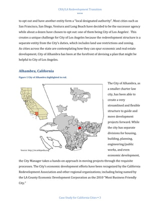 CRA/LA Redevelopment Transition
                                                  •••

to opt out and have another entity form a “local designated authority”. Most cities such as
San Francisco, San Diego, Ventura and Long Beach have decided to be the successor agency
while about a dozen have chosen to opt out: one of them being City of Los Angelesi. This
creates a unique challenge for City of Los Angeles because the redevelopment structure is a
separate entity from the City’s duties, which includes land use restrictions and zoning.
As cities across the state are contemplating how they can spur economic and real estate
development, City of Alhambra has been at the forefront of devising a plan that might be
helpful to City of Los Angeles.


Alhambra, California
Figure 1 City of Alhambra highlighted in red.

                                                                          The City of Alhambra, as
                                                                          a smaller charter law
                                                                          city, has been able to
                                                                          create a very
                                                                          streamlined and flexible
                                                                          structure to guide and
                                                                          move development
                                                                          projects forward. While
                                                                          the city has separate
                                                                          divisions for housing,
                                                                          building, planning,
                                                                          engineering/public
 Source: http://en.wikipedia.org                                          works, and even
                                                                          economic development,
the City Manager takes a hands-on approach in moving projects through the requisite
processes. The City’s economic development efforts have been recognized by the California
Redevelopment Association and other regional organizations; including being named by
the LA County Economic Development Corporation as the 2010 “Most Business Friendly
City.”



                                     Case Study for California Cities 3
 