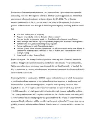 CRA/LA Redevelopment Transition
                                           •••

In the wake of Redevelopment’s demise, the city moved quickly to establish a means for
conducting economic development activities. The City Council approved and finalized an
economic development ordinance at its meeting on April 9, 2012. The ordinance
enumerates the right of the city to continue to use many of the economic development
powers and tools that it held through its Redevelopment Agency, including (but not limited
to):

   •    Purchase and dispose of property
   •    Acquire property by eminent domain, when necessary
   •    Provide for site preparation work, i.e., demolition, clearing and remediation
   •    Rent, manage, operate and repair city-owned property for economic development
   •    Rehabilitate, alter, construct or improve property
   •    Pursue public and private financial assistance
   •    Provide grants, loans, insurance payments, tax rebates or other assistance related to
        commercial and industrial activities, as well as market-rate and affordable multi-
        family housing
   •    Issue bonds or other forms of debt

Please see Figure 2 for an explanation of potential financing tools. Alhambra intends to
continue its aggressive economic development efforts with any and every tool available.
While some of the tools mentioned may ultimately hit hurdles (financially or legally), the
City is committed to creating one of the most business and economic development- friendly
environments in the state.

Currently the City is working on a 400,000 square foot retail center in which it may rebate
a combination of new sales and property tax along with a reduction in its planning and
inspection fees to underwrite the project’s proposed public parking structure. Also,
negotiations are set to begin on a new downtown mixed-use center which may include
140,000 square feet of retail space with 260 units of for-sale housing and public parking.
The city may elect to use CDBG Program Income from the sale of a former asset along with
a portion of new net assessed property tax generated from the project to underwrite this
proposal. Finally, Alhambra will be considering the construction of a 295-space downtown
parking structure and may elect to borrow from its reserves to underwrite its construction
cost.




                               Case Study for California Cities 4
 