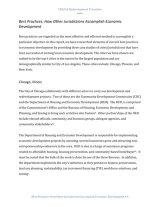 CRA/LA Redevelopment Transition
                                            •••

Best Practices: How Other Jurisdictions Accomplish Economic
Development

Best practices are regarded as the most effective and efficient method to accomplish a
particular objective. In this report, we have researched elements of current best practices
in economic development by providing three case studies of cities/jurisdictions that have
been successful at inciting local economic development. The cities we have chosen are
ranked to be the top 6 cities in the nation for the largest population and are
demographically similar to City of Los Angeles. These cities include: Chicago, Phoenix, and
New York.


Chicago, Illinois

The City of Chicago collaborates with different actors to carry out development and
redevelopment projects. Two of these are the Community Development Commission (CDC)
and the Department of Housing and Economic Development (HED). The HED, is comprised
of the Commissioner’s Office and the Bureaus of Housing, Economic Development, and
Planning, and Zoning to bring such activities into fruitionii. Other partnerships of the HED
include elected officials, community and business groups, delegate agencies, and
community stakeholdersiii.


The Department of Housing and Economic Development is responsible for implementing
economic development projects by assisting current businesses grow and attracting new
entrepreneurship endeavors in the area. HED is also in charge of assistance programs
related to affordable housing, housing preservation, and community-based homebuyeriv. It
must be noted that the bulk of the work is done by one of the three Bureaus. In addition,
the department implements the city’s initiatives as they pertain to historic preservation,
land use planning, sustainability, tax increment financing (TIF), workforce solutions, and
zoningv.




           Best Practices: How Other Jurisdictions Accomplish Economic Development 6
 