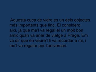     Aquesta cuca de vidre es un dels objectes més importants que tinc. El considero així, ja que me’l va regal el un molt bon amic quan va anar de viatge a Praga. Em va dir que en veure’l li va recordar a mi, i me’l va regalar per l’aniversari.