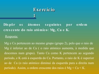 Dispôr os átomos seguintes por ordem crescente do raio atómico: Mg, Ca e K. Exercício 1 Mg e Ca pertencem ao mesmo grupo (grupo 2), pelo que o raio de  Mg é inferior ao de Ca ( o raio atómico aumenta, à medida que descemos num grupo). Tanto Ca como K pertencem ao segundo período, e K está à esquerda do Ca. Portanto, o raio de K é superior ao de  Ca (o raio atómico diminui da esquerda para a direita num período). Assim, a ordem crescente dos raios é Mg < Ca < K.  Resposta: 