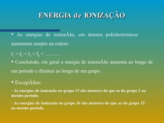 ENERGIA de IONIZAÇÃO As energias de ionização, em átomos polielectrónicos aumentam sempre na ordem: I 1  < I 2  < I 3  < I 4  < ………   Concluindo, em geral a energia de ionização aumenta ao longo de um período e diminui ao longo de um grupo. Excepções: As energias de ionização no grupo 13 são menores do que as do grupo 2   no mesmo período. As energias de ionização no grupo 16 são menores do que as do grupo 15  no mesmo período. 