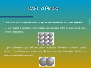 RAIO ATÓMICO ... num metal é definido como metade da distância entre os núcleos de dois átomos adjacentes. ... para elementos que existam como moléculas diatómicas simples, o raio atómico é definido como metade da  distância entre o núcleo dos dois átomos numa determinada molécula. Raio atómico é a distância média do núcleo aos electrões do nível mais afastado.   