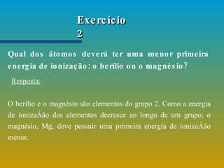 Exercício 2 Qual dos átomos deverá ter uma menor primeira energia de ionização: o berílio ou o magnésio?   Resposta: O berílio e o magnésio são elementos do grupo 2. Como a energia de ionização dos elementos decresce ao longo de um grupo, o magnésio, Mg, deve possuir uma primeira energia de ionização menor.   