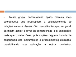 -  Neste grupo, encontram-se ações mentais mais coordenadas que pressupõem o estabelecimento de relações entre os objetos. São competências que, em geral, permitem atingir o nível da compreensão e a explicação, mais que o saber fazer, pois supõem alguma tomada de consciência dos instrumentos e procedimentos utilizados, possibilitando sua aplicação a outros contextos. 