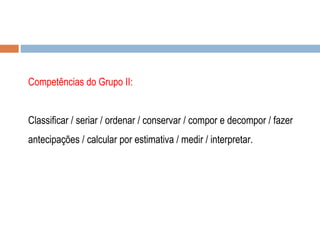 Competências do Grupo II: Classificar / seriar / ordenar / conservar / compor e decompor / fazer antecipações / calcular por estimativa / medir / interpretar.  