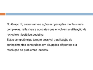 No Grupo III, encontram-se ações e operações mentais mais complexas, reflexivas e abstratas que envolvem a utilização de raciocínio  hipotético dedutivo .  Estas competências tornam possível a aplicação de conhecimentos construídos em situações diferentes e a resolução de problemas inéditos. 