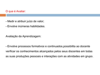 O que é Avaliar: - Medir e atribuir juízo de valor; - Envolve inúmeras habilidades. Avaliação da Aprendizagem: - Envolve processos formativos e continuados,possibilita ao docente verificar os conhecimentos alcançados pelos seus discentes em todas as suas produções pessoais e interações com as atividades em grupo. 
