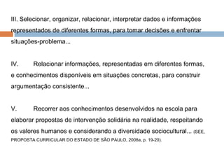 III. Selecionar, organizar, relacionar, interpretar dados e informações representados de diferentes formas, para tomar decisões e enfrentar situações-problema... IV.  Relacionar informações, representadas em diferentes formas, e conhecimentos disponíveis em situações concretas, para construir argumentação consistente... V.  Recorrer aos conhecimentos desenvolvidos na escola para elaborar propostas de intervenção solidária na realidade, respeitando os valores humanos e considerando a diversidade sociocultural...  (SEE, PROPOSTA CURRICULAR DO ESTADO DE SÃO PAULO, 2008a, p. 19-20). 
