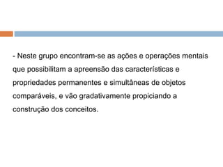 - Neste grupo encontram-se as ações e operações mentais que possibilitam a apreensão das características e propriedades permanentes e simultâneas de objetos comparáveis, e vão gradativamente propiciando a construção dos conceitos. 