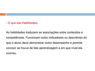 - O que são Habilidades: As habilidades traduzem as associações entre conteúdos e competências. Funcionam como indicadores ou descritores do que o aluno deve demonstrar como desempenho e permite concluir se houve de fato aprendizagem e em que nível ela ocorreu.  