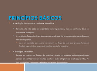 PRINCÍPIOS BÁSICOS A avaliação é um processo contínuo e sistemático: Portanto, ela não pode ser esporádica nem improvisada, mas, ao contrário, deve ser constante e planejada.  A  avaliação faz parte de um sistema mais amplo que é o processo ensino-aprendizagem, nele se integrando.  deve ser planejada para ocorrer normalmente ao longo de todo esse processo, fornecendo  feedback  e permitindo a recuperação imediata quando for necessário.  A avaliação é funcional: Porque se realiza em função de objetivos. Avaliar o processo ensino-aprendizagem consiste em verificar em que medida os alunos estão atingindo os objetivos previstos. Por isso, os objetivos constituem o elemento norteador da avaliação. 