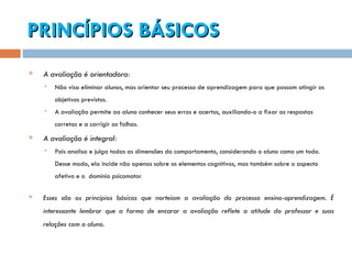 PRINCÍPIOS BÁSICOS A avaliação é orientadora: Não visa eliminar alunos, mas orientar seu processo de aprendizagem para que possam atingir os objetivos previstos.  A avaliação permite ao aluno conhecer seus erros e acertos, auxiliando-o a fixar as respostas corretas e a corrigir as falhas. A avaliação é integral:   Pois analisa e julga todas as dimensões do comportamento, considerando o aluno como um todo. Desse modo, ela incide não apenas sobre os elementos cognitivos, mas também sobre o aspecto afetivo e o  domínio psicomotor . Esses são os princípios básicos que norteiam a avaliação do processo ensino-aprendizagem. É interessante lembrar que a forma de encarar a avaliação reflete a atitude do professor e suas relações com o aluno.  