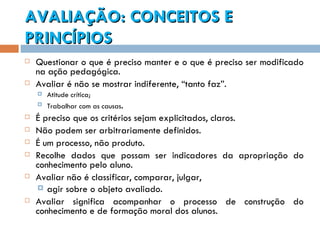 AVALIAÇÃO: CONCEITOS E PRINCÍPIOS Questionar o que é preciso manter e o que é preciso ser modificado na ação pedagógica.  Avaliar é não se mostrar indiferente, “tanto faz”.  Atitude crítica; Trabalhar com as causas . É preciso que os critérios sejam explicitados, claros.  Não podem ser arbitrariamente definidos. É um processo, não produto. Recolhe dados que possam ser indicadores da apropriação do conhecimento pelo aluno. Avaliar não é classificar, comparar, julgar, agir sobre o objeto avaliado.  Avaliar significa acompanhar o processo de construção do conhecimento e de formação moral dos alunos. 