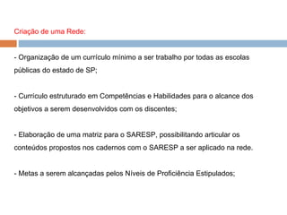 Criação de uma Rede: - Organização de um currículo mínimo a ser trabalho por todas as escolas públicas do estado de SP; - Currículo estruturado em Competências e Habilidades para o alcance dos objetivos a serem desenvolvidos com os discentes; - Elaboração de uma matriz para o SARESP, possibilitando articular os conteúdos propostos nos cadernos com o SARESP a ser aplicado na rede. - Metas a serem alcançadas pelos Níveis de Proficiência Estipulados; 