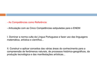 - As Competências como Referência: - Articulação com as Cinco Competências estipuladas para o ENEM: I. Dominar a norma culta da Língua Portuguesa e fazer uso das linguagens matemática, artística e científica... II. Construir e aplicar conceitos das várias áreas do conhecimento para a compreensão de fenômenos naturais, de processos histórico-geográficos, da produção tecnológica e das manifestações artísticas... 