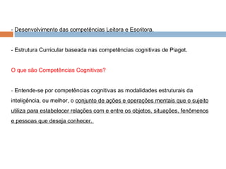 - Desenvolvimento das competências Leitora e Escritora. - Estrutura Curricular baseada nas competências cognitivas de Piaget. O que são Competências Cognitivas? -  Entende-se por competências cognitivas as modalidades estruturais da inteligência, ou melhor, o  conjunto de ações e operações mentais que o sujeito utiliza para estabelecer relações com e entre os objetos, situações, fenômenos e pessoas que deseja conhecer.  