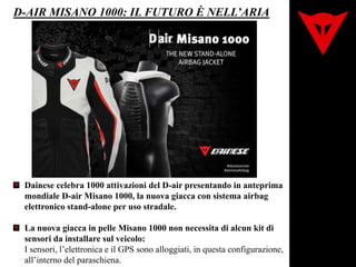 D-AIR MISANO 1000: IL FUTURO È NELL’ARIA
Dainese celebra 1000 attivazioni del D-air presentando in anteprima
mondiale D-air Misano 1000, la nuova giacca con sistema airbag
elettronico stand-alone per uso stradale.
La nuova giacca in pelle Misano 1000 non necessita di alcun kit di
sensori da installare sul veicolo:
I sensori, l’elettronica e il GPS sono alloggiati, in questa configurazione,
all’interno del paraschiena.
 