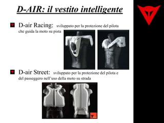 D-AIR: il vestito intelligente
D-air Racing: sviluppato per la protezione del pilota
che guida la moto su pista
D-air Street: sviluppato per la protezione del pilota e
del passeggero nell’uso della moto su strada
 