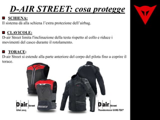 D-AIR STREET: cosa protegge
SCHIENA:
Il sistema dà alla schiena l’extra protezione dell’airbag.
CLAVICOLE:
D-air Street limita l'inclinazione della testa rispetto al collo e riduce i
movimenti del casco durante il rotolamento.
TORACE:
D-air Street si estende alla parte anteriore del corpo del pilota fino a coprire il
torace.
 