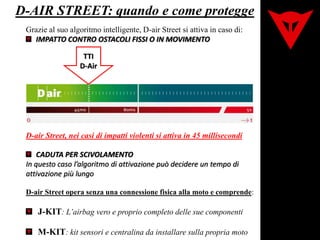 D-AIR STREET: quando e come protegge
Grazie al suo algoritmo intelligente, D-air Street si attiva in caso di:
IMPATTO CONTRO OSTACOLI FISSI O IN MOVIMENTO
D-air Street, nei casi di impatti violenti si attiva in 45 millisecondi
CADUTA PER SCIVOLAMENTO
In questo caso l’algoritmo di attivazione può decidere un tempo di
attivazione più lungo
TTI
D-Air
D-air Street opera senza una connessione fisica alla moto e comprende:
J-KIT: L’airbag vero e proprio completo delle sue componenti
M-KIT: kit sensori e centralina da installare sulla propria moto
 