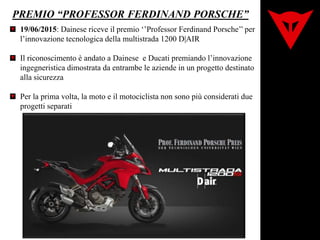 PREMIO “PROFESSOR FERDINAND PORSCHE”
19/06/2015: Dainese riceve il premio ‘’Professor Ferdinand Porsche’’ per
l’innovazione tecnologica della multistrada 1200 D|AIR
Il riconoscimento è andato a Dainese e Ducati premiando l’innovazione
ingegneristica dimostrata da entrambe le aziende in un progetto destinato
alla sicurezza
Per la prima volta, la moto e il motociclista non sono più considerati due
progetti separati
 
