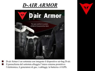 D-air Armor è un sottotuta con integrato il dispositivo air-bag D-air.
Il paraschiena del sottotuta alloggia l’intero sistema protettivo:
l’elettronica, il generatore di gas, i cablaggi, la batteria e il GPS.
D-AIR ARMOR
 