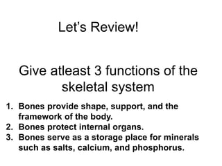 Let’s Review!
Give atleast 3 functions of the
skeletal system
1. Bones provide shape, support, and the
framework of the body.
2. Bones protect internal organs.
3. Bones serve as a storage place for minerals
such as salts, calcium, and phosphorus.
 