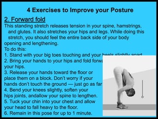 4 Exercises to Improve your Posture
2. Forward fold
This standing stretch releases tension in your spine, hamstrings,
and glutes. It also stretches your hips and legs. While doing this
stretch, you should feel the entire back side of your body
opening and lengthening.
To do this:
1. Stand with your big toes touching and your heels slightly apart.
2. Bring your hands to your hips and fold forward at
your hips.
3. Release your hands toward the floor or
place them on a block. Don’t worry if your
hands don’t touch the ground — just go as far as you can.
4. Bend your knees slightly, soften your
hips joints, andallow your spine to lengthen.
5. Tuck your chin into your chest and allow
your head to fall heavy to the floor.
6. Remain in this pose for up to 1 minute.
 