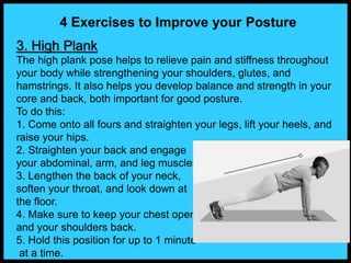 4 Exercises to Improve your Posture
3. High Plank
The high plank pose helps to relieve pain and stiffness throughout
your body while strengthening your shoulders, glutes, and
hamstrings. It also helps you develop balance and strength in your
core and back, both important for good posture.
To do this:
1. Come onto all fours and straighten your legs, lift your heels, and
raise your hips.
2. Straighten your back and engage
your abdominal, arm, and leg muscles.
3. Lengthen the back of your neck,
soften your throat, and look down at
the floor.
4. Make sure to keep your chest open
and your shoulders back.
5. Hold this position for up to 1 minute
at a time.
 