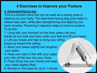 4 Exercises to Improve your Posture
4. Downward-facing dog
This is a forward bend that can be used as a resting pose to
balance out your body. The downward-facing dog pose helps to
relieve back pain, while also strengthening and aligning your
back muscles. Practicing it regularly helps to improve posture.
To do this:
1. Lying with your stomach on the floor, press into your
hands as you tuck your toes under your feet and lift your heels.
2. Lift your knees and hips to bring your sitting
bones up toward the ceiling.
3. Bend your knees slightly and lengthen
your spine.
4. Keep your ears in line with your upper arms or tuck
your chin all the way into your chest.
5. Press firmly into your hands and keep
your heels slightly lifted.
6. Remain in this pose for up to 1 minute.
 