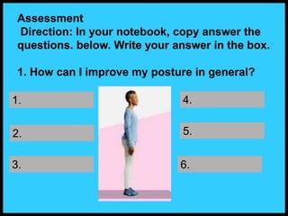 Assessment
Direction: In your notebook, copy answer the
questions. below. Write your answer in the box.
1. How can I improve my posture in general?
1.
2.
3.
4.
5.
6.
 