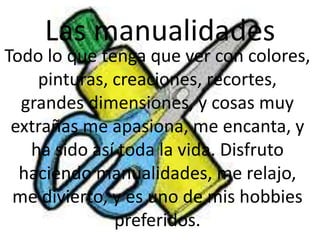 Las manualidades
Todo lo que tenga que ver con colores,
    pinturas, creaciones, recortes,
  grandes dimensiones, y cosas muy
 extrañas me apasiona, me encanta, y
   ha sido así toda la vida. Disfruto
  haciendo manualidades, me relajo,
 me divierto, y es uno de mis hobbies
              preferidos.
 