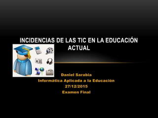 Daniel Sarabia
Informática Aplicada a la Educación
27/12/2015
Examen Final
INCIDENCIAS DE LAS TIC EN LA EDUCACIÓN
ACTUAL
 