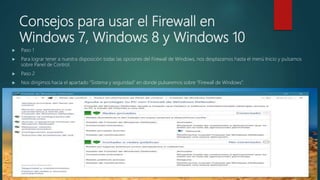Consejos para usar el Firewall en
Windows 7, Windows 8 y Windows 10
 Paso 1
 Para lograr tener a nuestra disposición todas las opciones del Firewall de Windows, nos desplazamos hasta el menú Inicio y pulsamos
sobre Panel de Control.
 Paso 2
 Nos dirigimos hacia el apartado “Sistema y seguridad” en donde pulsaremos sobre “Firewall de Windows”.
 